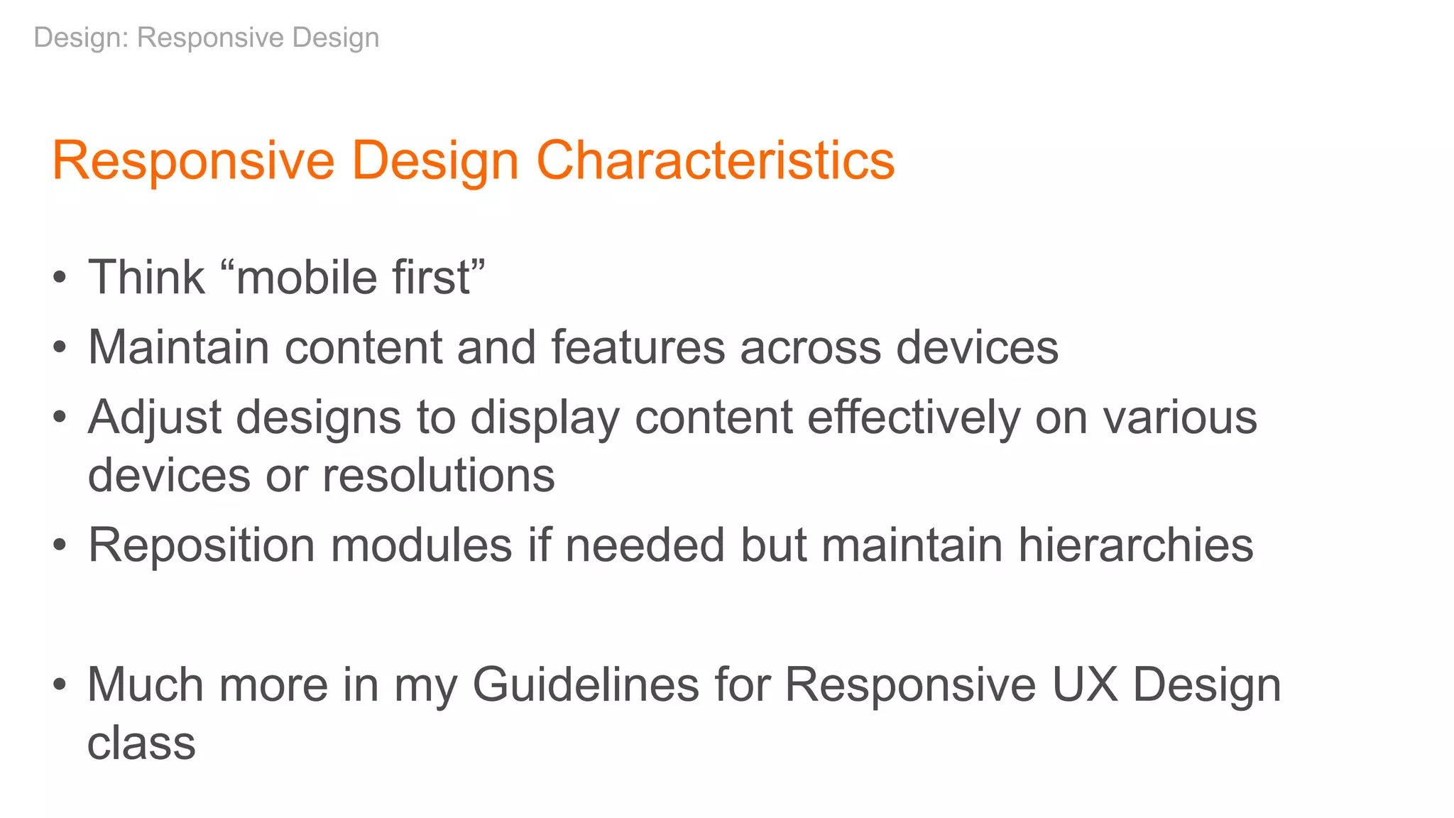 Responsive Design Characteristics
• Think “mobile first”
• Maintain content and features across devices
• Adjust designs to display content effectively on various
devices or resolutions
• Reposition modules if needed but maintain hierarchies
• Much more in my Guidelines for Responsive UX Design
class
Design: Responsive Design
 