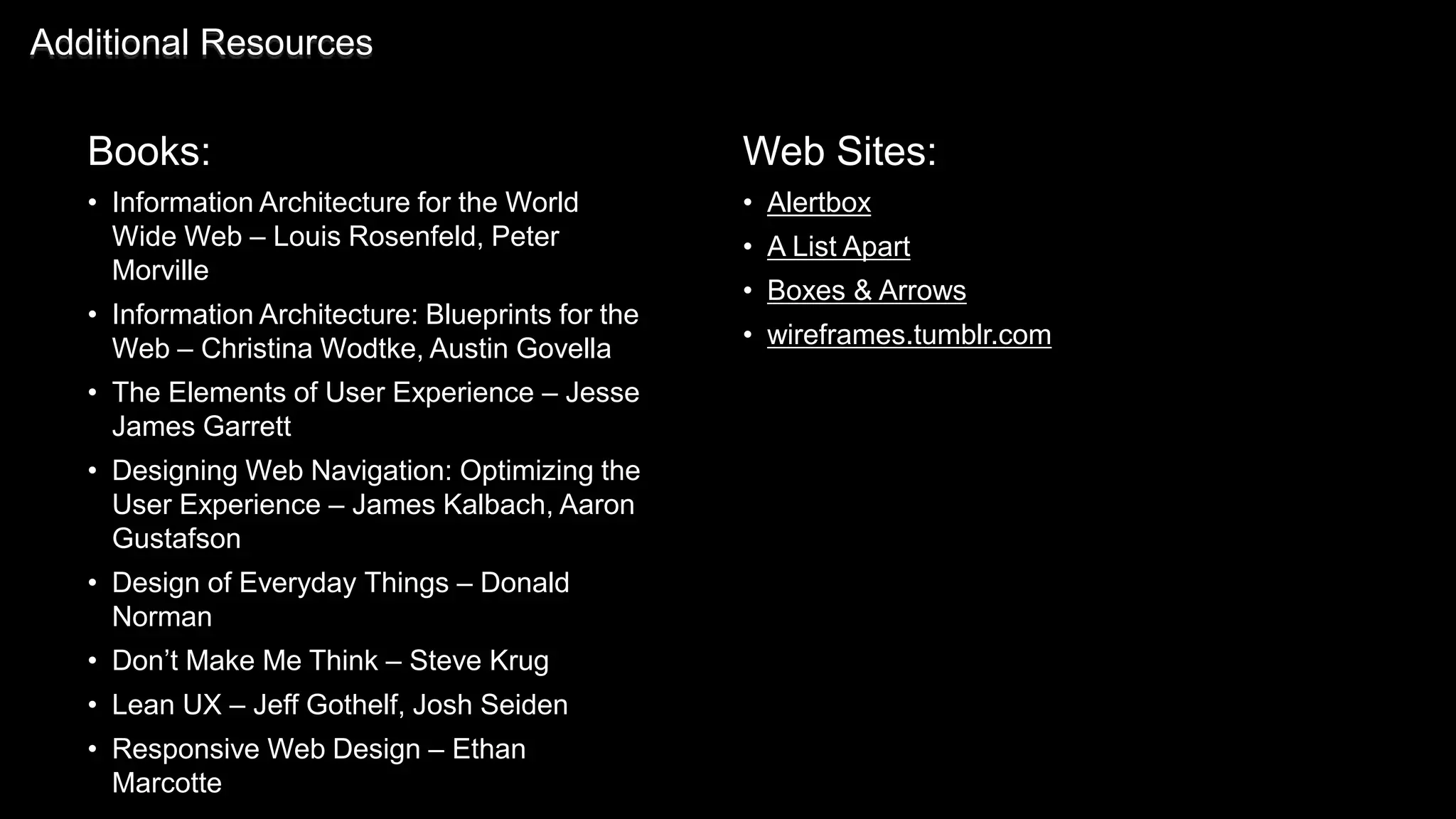Books:
• Information Architecture for the World
Wide Web – Louis Rosenfeld, Peter
Morville
• Information Architecture: Blueprints for the
Web – Christina Wodtke, Austin Govella
• The Elements of User Experience – Jesse
James Garrett
• Designing Web Navigation: Optimizing the
User Experience – James Kalbach, Aaron
Gustafson
• Design of Everyday Things – Donald
Norman
• Don’t Make Me Think – Steve Krug
• Lean UX – Jeff Gothelf, Josh Seiden
• Responsive Web Design – Ethan
Marcotte
Additional Resources
Web Sites:
• Alertbox
• A List Apart
• Boxes & Arrows
• wireframes.tumblr.com
 