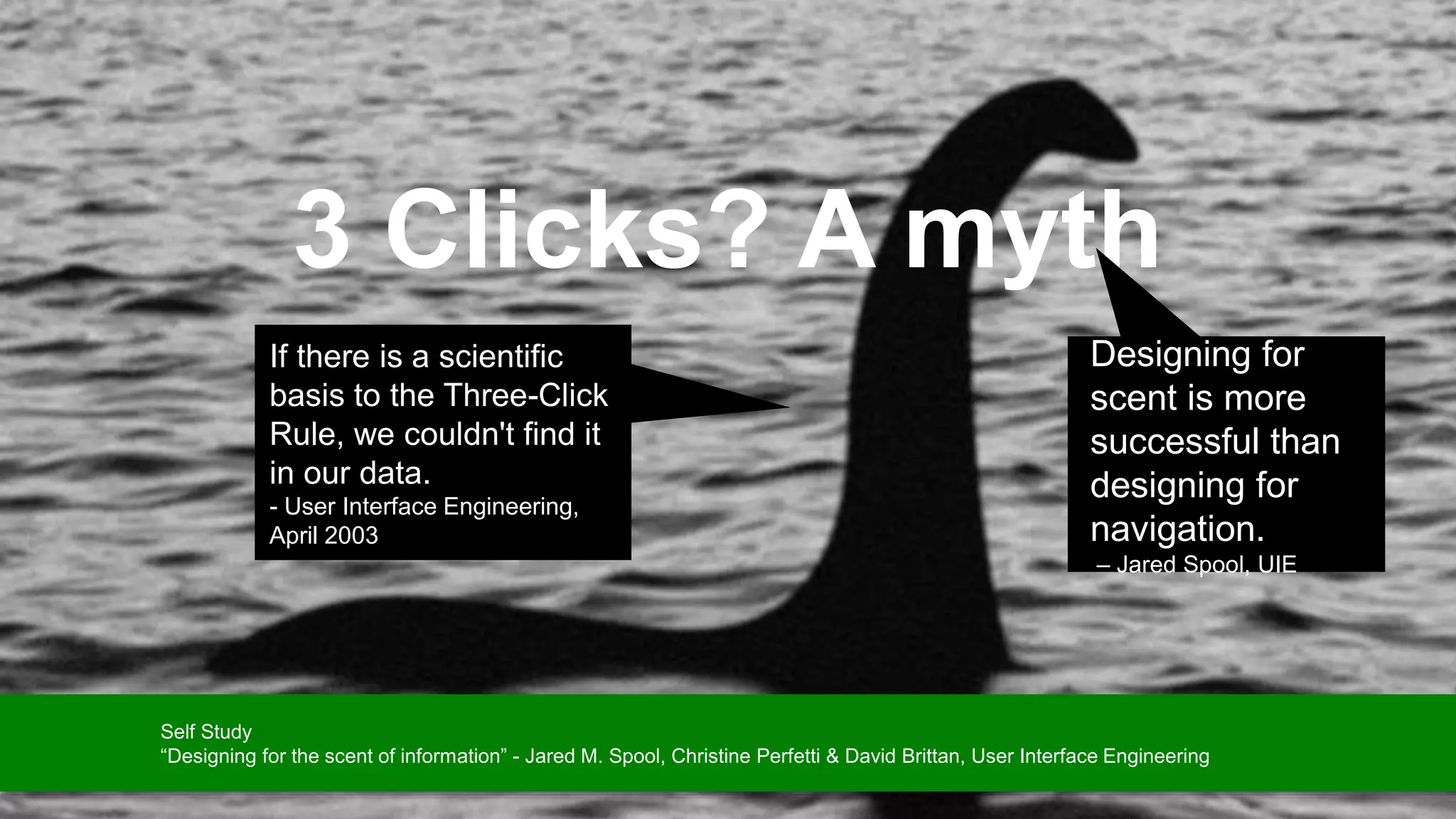 3 Clicks? A myth
Designing for
scent is more
successful than
designing for
navigation.
– Jared Spool, UIE
If there is a scientific
basis to the Three-Click
Rule, we couldn't find it
in our data.
- User Interface Engineering,
April 2003
Self Study
“Designing for the scent of information” - Jared M. Spool, Christine Perfetti & David Brittan, User Interface Engineering
 