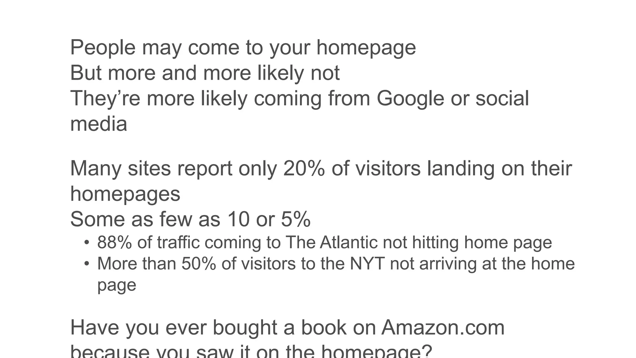 People may come to your homepage
But more and more likely not
They’re more likely coming from Google or social
media
Many sites report only 20% of visitors landing on their
homepages
Some as few as 10 or 5%
• 88% of traffic coming to The Atlantic not hitting home page
• More than 50% of visitors to the NYT not arriving at the home
page
Have you ever bought a book on Amazon.com
 