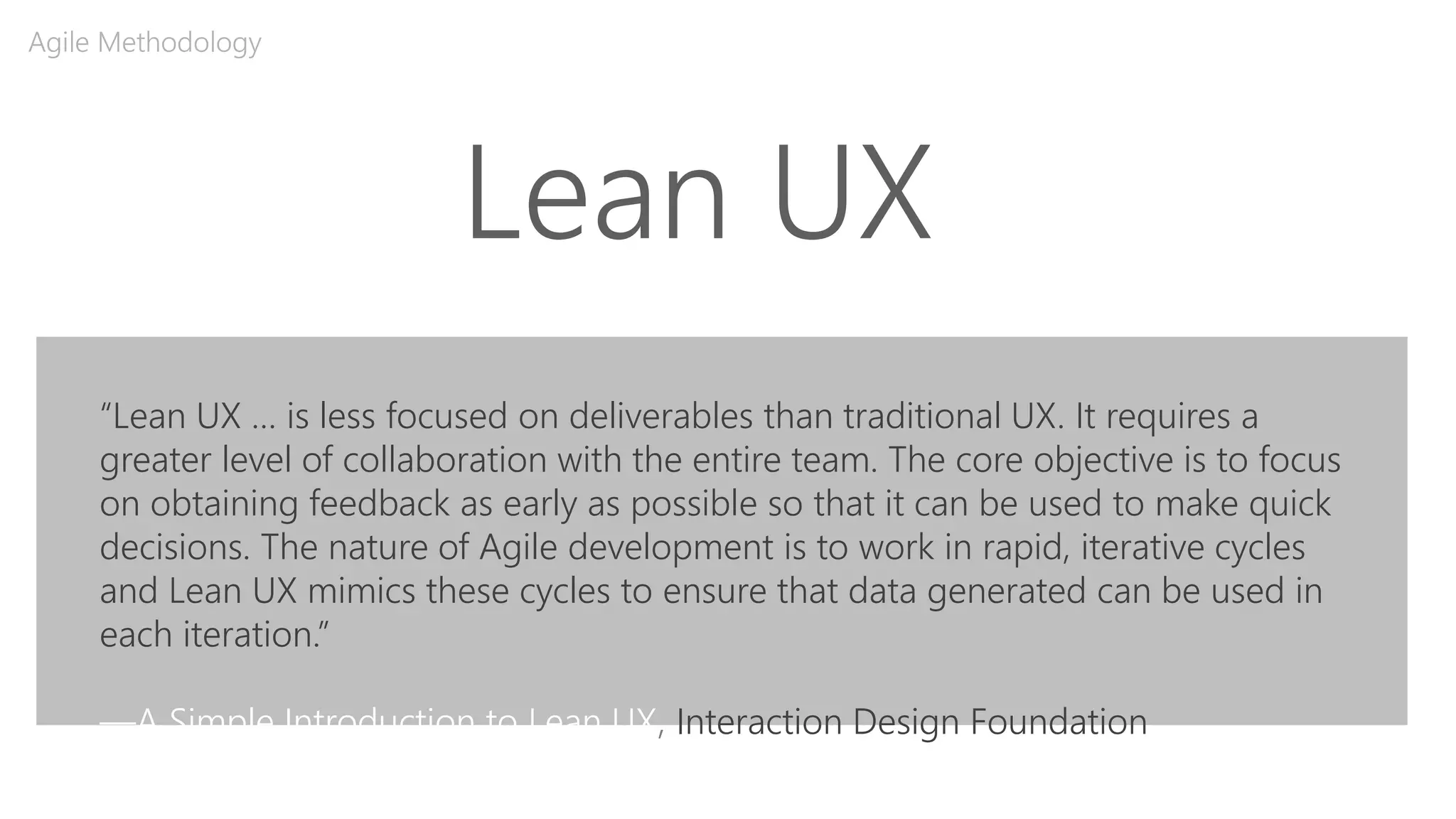 Lean UX
Agile Methodology
“Lean UX … is less focused on deliverables than traditional UX. It requires a
greater level of collaboration with the entire team. The core objective is to focus
on obtaining feedback as early as possible so that it can be used to make quick
decisions. The nature of Agile development is to work in rapid, iterative cycles
and Lean UX mimics these cycles to ensure that data generated can be used in
each iteration.”
—A Simple Introduction to Lean UX, Interaction Design Foundation
 