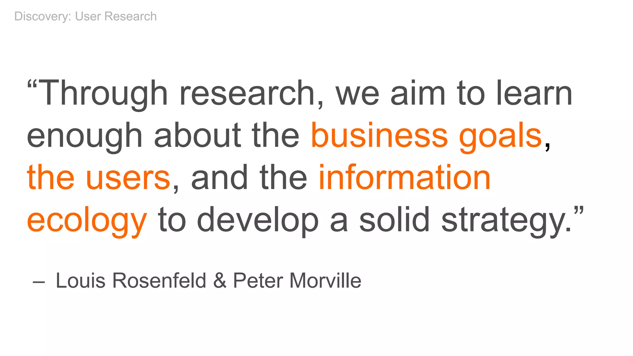 “Through research, we aim to learn
enough about the business goals,
the users, and the information
ecology to develop a solid strategy.”
– Louis Rosenfeld & Peter Morville
Discovery: User Research
 