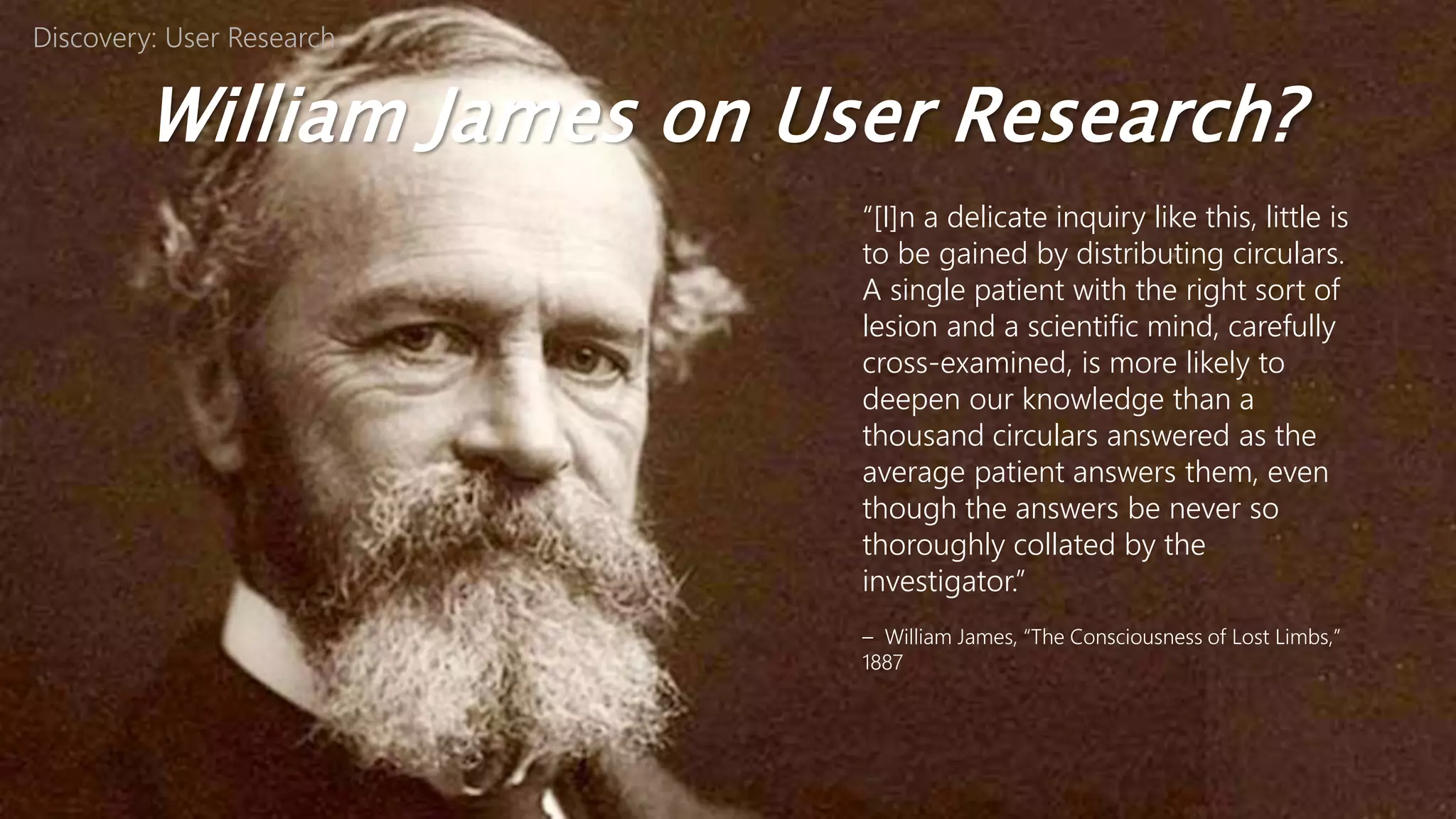 William James on User Research?
“[I]n a delicate inquiry like this, little is
to be gained by distributing circulars.
A single patient with the right sort of
lesion and a scientific mind, carefully
cross-examined, is more likely to
deepen our knowledge than a
thousand circulars answered as the
average patient answers them, even
though the answers be never so
thoroughly collated by the
investigator.”
– William James, “The Consciousness of Lost Limbs,”
1887
Discovery: User Research
 