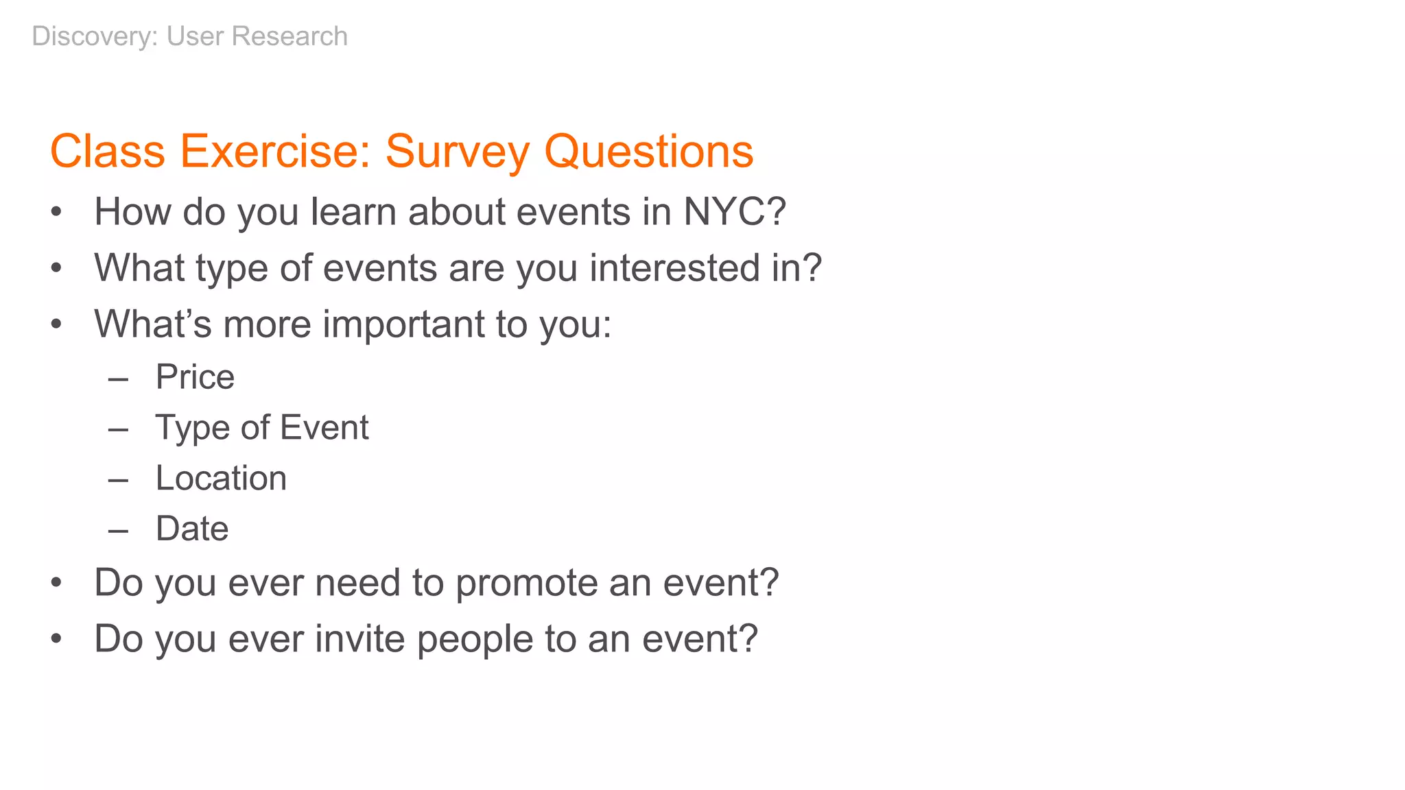 Class Exercise: Survey Questions
• How do you learn about events in NYC?
• What type of events are you interested in?
• What’s more important to you:
– Price
– Type of Event
– Location
– Date
• Do you ever need to promote an event?
• Do you ever invite people to an event?
Discovery: User Research
 