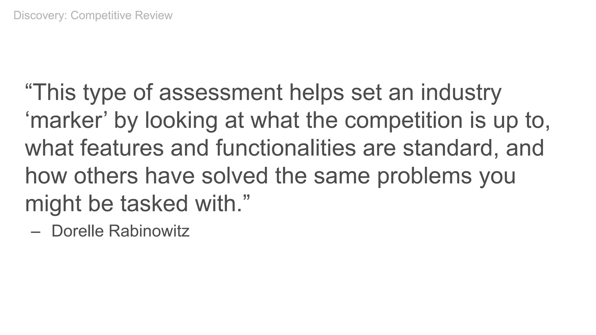 “This type of assessment helps set an industry
‘marker’ by looking at what the competition is up to,
what features and functionalities are standard, and
how others have solved the same problems you
might be tasked with.”
– Dorelle Rabinowitz
Discovery: Competitive Review
 