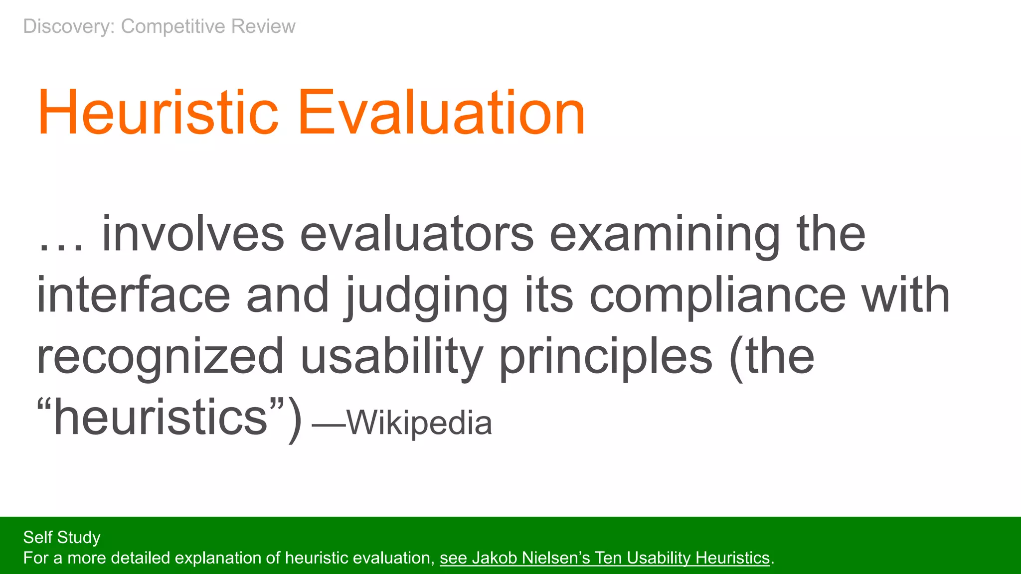 Heuristic Evaluation
… involves evaluators examining the
interface and judging its compliance with
recognized usability principles (the
“heuristics”) —Wikipedia
Self Study
For a more detailed explanation of heuristic evaluation, see Jakob Nielsen’s Ten Usability Heuristics.
Discovery: Competitive Review
 