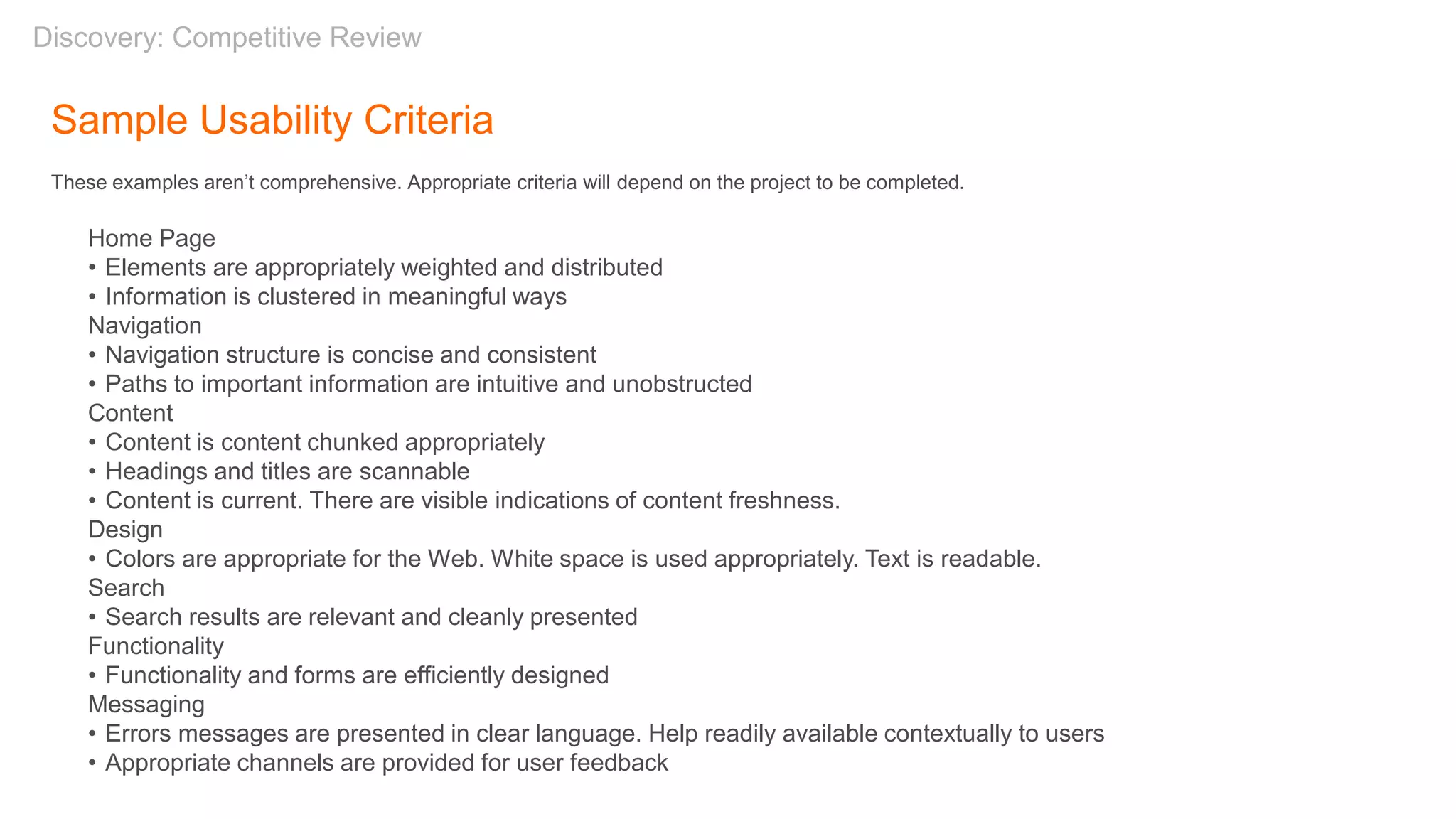 Sample Usability Criteria
These examples aren’t comprehensive. Appropriate criteria will depend on the project to be completed.
Home Page
• Elements are appropriately weighted and distributed
• Information is clustered in meaningful ways
Navigation
• Navigation structure is concise and consistent
• Paths to important information are intuitive and unobstructed
Content
• Content is content chunked appropriately
• Headings and titles are scannable
• Content is current. There are visible indications of content freshness.
Design
• Colors are appropriate for the Web. White space is used appropriately. Text is readable.
Search
• Search results are relevant and cleanly presented
Functionality
• Functionality and forms are efficiently designed
Messaging
• Errors messages are presented in clear language. Help readily available contextually to users
• Appropriate channels are provided for user feedback
Discovery: Competitive Review
 