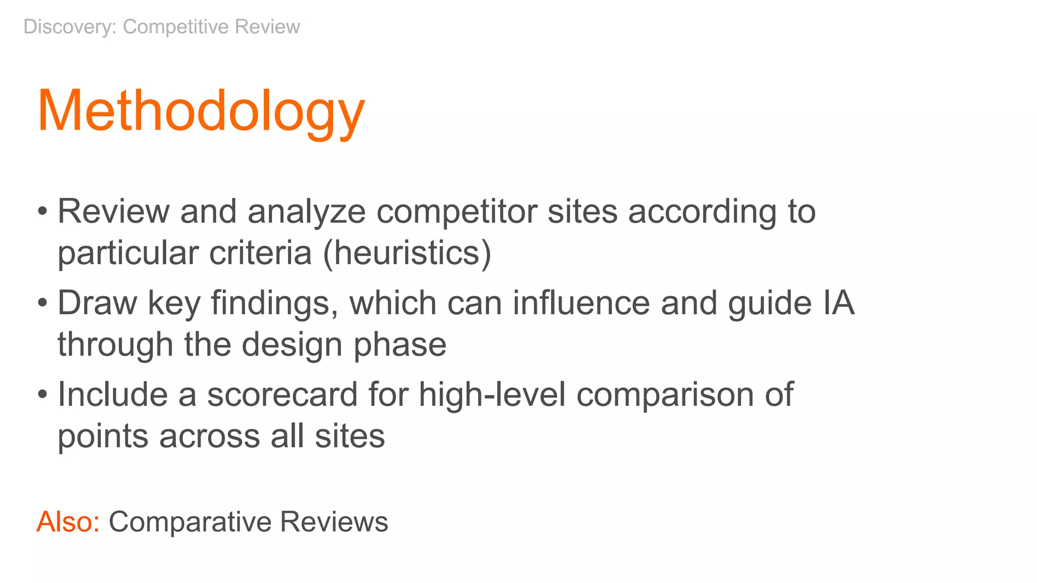 Methodology
• Review and analyze competitor sites according to
particular criteria (heuristics)
• Draw key findings, which can influence and guide IA
through the design phase
• Include a scorecard for high-level comparison of
points across all sites
Also: Comparative Reviews
Discovery: Competitive Review
 