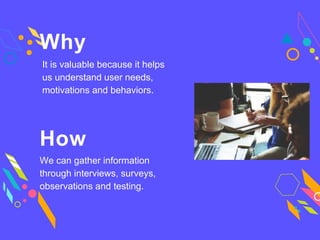 Why
It is valuable because it helps
us understand user needs,
motivations and behaviors.
How
We can gather information
through interviews, surveys,
observations and testing.
 