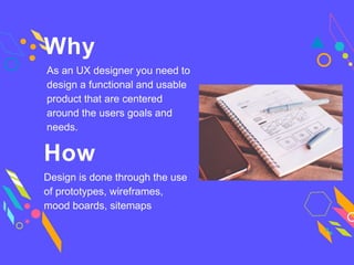 Why
As an UX designer you need to
design a functional and usable
product that are centered
around the users goals and
needs.
How
Design is done through the use
of prototypes, wireframes,
mood boards, sitemaps
 
