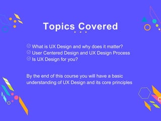 Topics Covered
Is UX Design for you?
What is UX Design and why does it matter?
User Centered Design and UX Design Process
By the end of this course you will have a basic
understanding of UX Design and its core principles
 