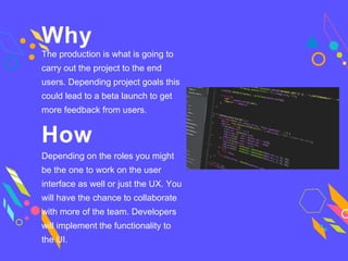 Why
The production is what is going to
carry out the project to the end
users. Depending project goals this
could lead to a beta launch to get
more feedback from users.
How
Depending on the roles you might
be the one to work on the user
interface as well or just the UX. You
will have the chance to collaborate
with more of the team. Developers
will implement the functionality to
the UI.
 