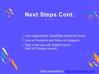 Next Steps Cont.
Join Digital Snack: SnackPak Facebook Group
Like on Facebook and follow on Instagram
Stay in the loop with Digital Snack’s
Next UX Design courses
Slide presentation: https://slidesmash.com/
 