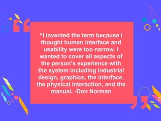 “I invented the term because I
thought human interface and
usability were too narrow. I
wanted to cover all aspects of
the person’s experience with
the system including industrial
design, graphics, the interface,
the physical interaction, and the
manual. -Don Norman
 