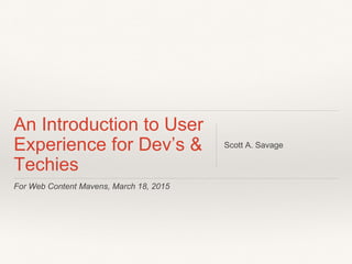 For Web Content Mavens, March 18, 2015
An Introduction to User
Experience for Dev’s &
Techies
Scott A. Savage
 