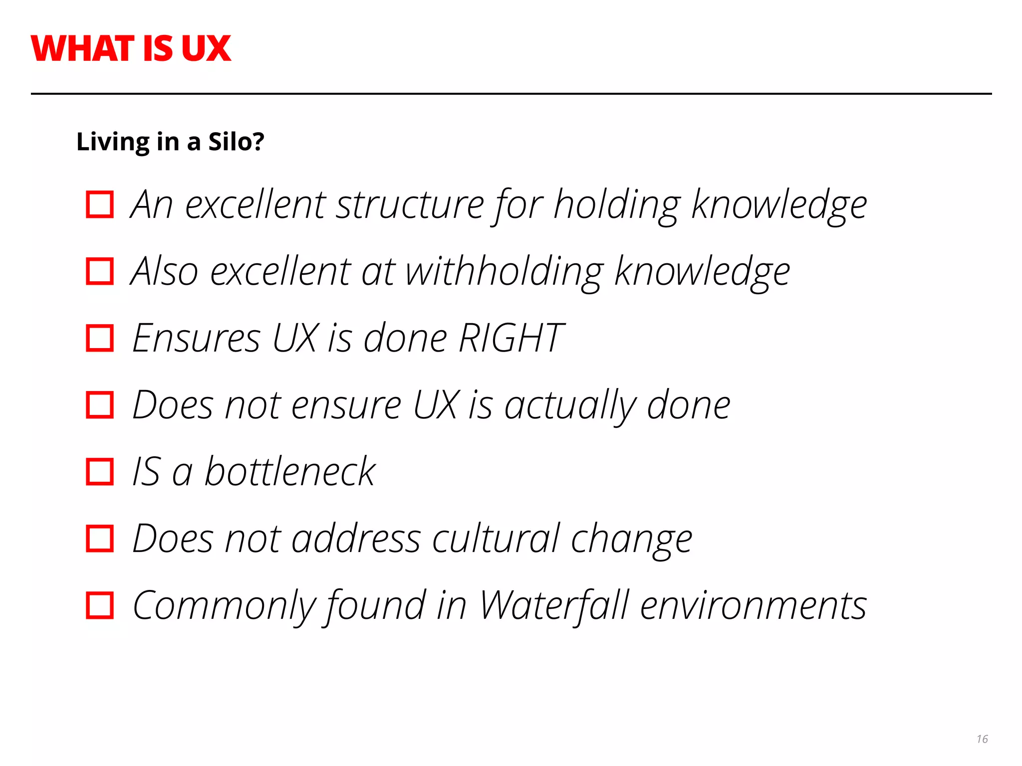 WHAT IS UX
16
Living in a Silo?
▫︎An excellent structure for holding knowledge
▫︎Also excellent at withholding knowledge
▫︎Ensures UX is done RIGHT
▫︎Does not ensure UX is actually done
▫︎IS a bottleneck
▫︎Does not address cultural change
▫︎Commonly found in Waterfall environments
 