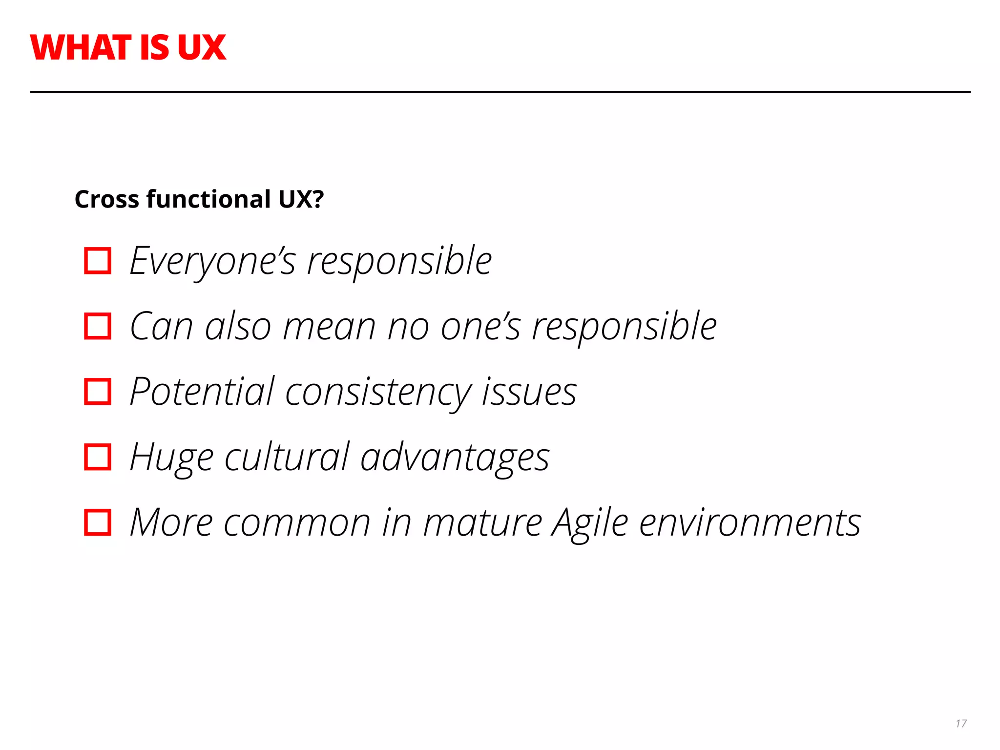 WHAT IS UX
17
Cross functional UX?
▫︎Everyone’s responsible
▫︎Can also mean no one’s responsible
▫︎Potential consistency issues
▫︎Huge cultural advantages
▫︎More common in mature Agile environments
 