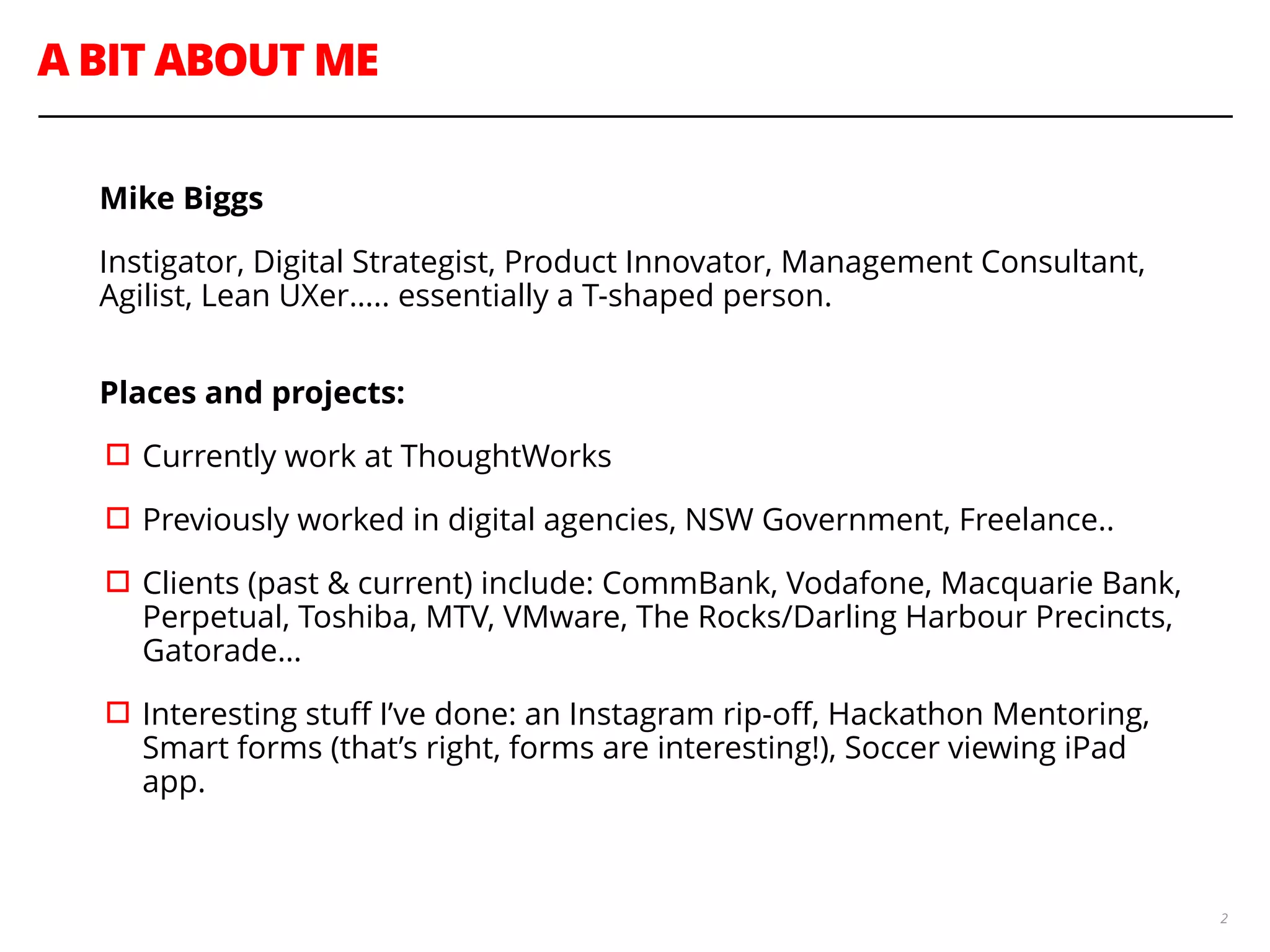 A BIT ABOUT ME
2
Mike Biggs
Instigator, Digital Strategist, Product Innovator, Management Consultant,
Agilist, Lean UXer….. essentially a T-shaped person. 
Places and projects:
▫︎Currently work at ThoughtWorks
▫︎Previously worked in digital agencies, NSW Government, Freelance..
▫︎Clients (past & current) include: CommBank, Vodafone, Macquarie Bank,
Perpetual, Toshiba, MTV, VMware, The Rocks/Darling Harbour Precincts,
Gatorade…
▫︎Interesting stuﬀ I’ve done: an Instagram rip-oﬀ, Hackathon Mentoring,
Smart forms (that’s right, forms are interesting!), Soccer viewing iPad
app.
 