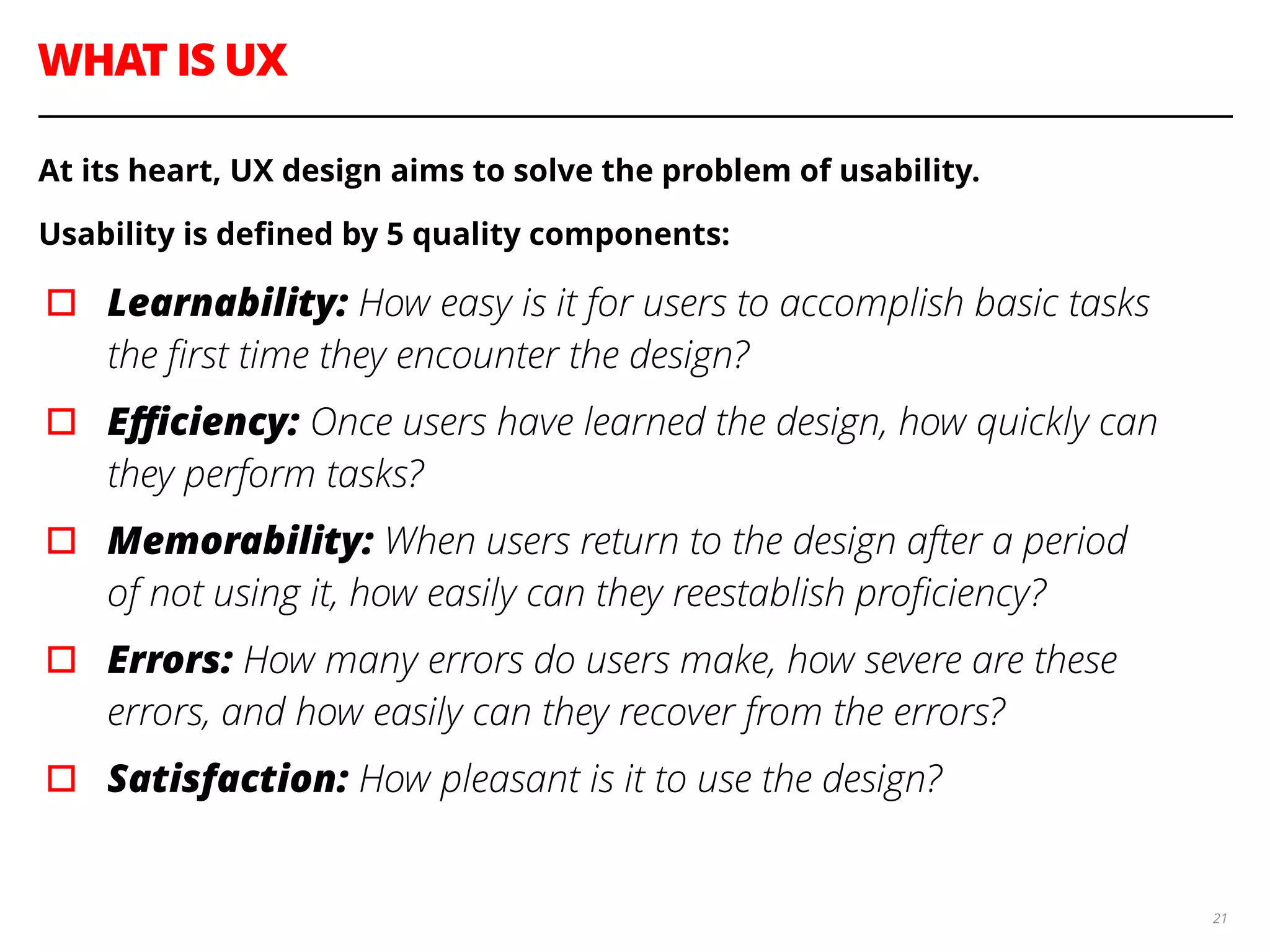 WHAT IS UX
21
At its heart, UX design aims to solve the problem of usability.
Usability is deﬁned by 5 quality components:
▫︎ Learnability: How easy is it for users to accomplish basic tasks
the ﬁrst time they encounter the design?
▫︎ Eﬃciency: Once users have learned the design, how quickly can
they perform tasks?
▫︎ Memorability: When users return to the design after a period
of not using it, how easily can they reestablish proﬁciency?
▫︎ Errors: How many errors do users make, how severe are these
errors, and how easily can they recover from the errors?
▫︎ Satisfaction: How pleasant is it to use the design?
 