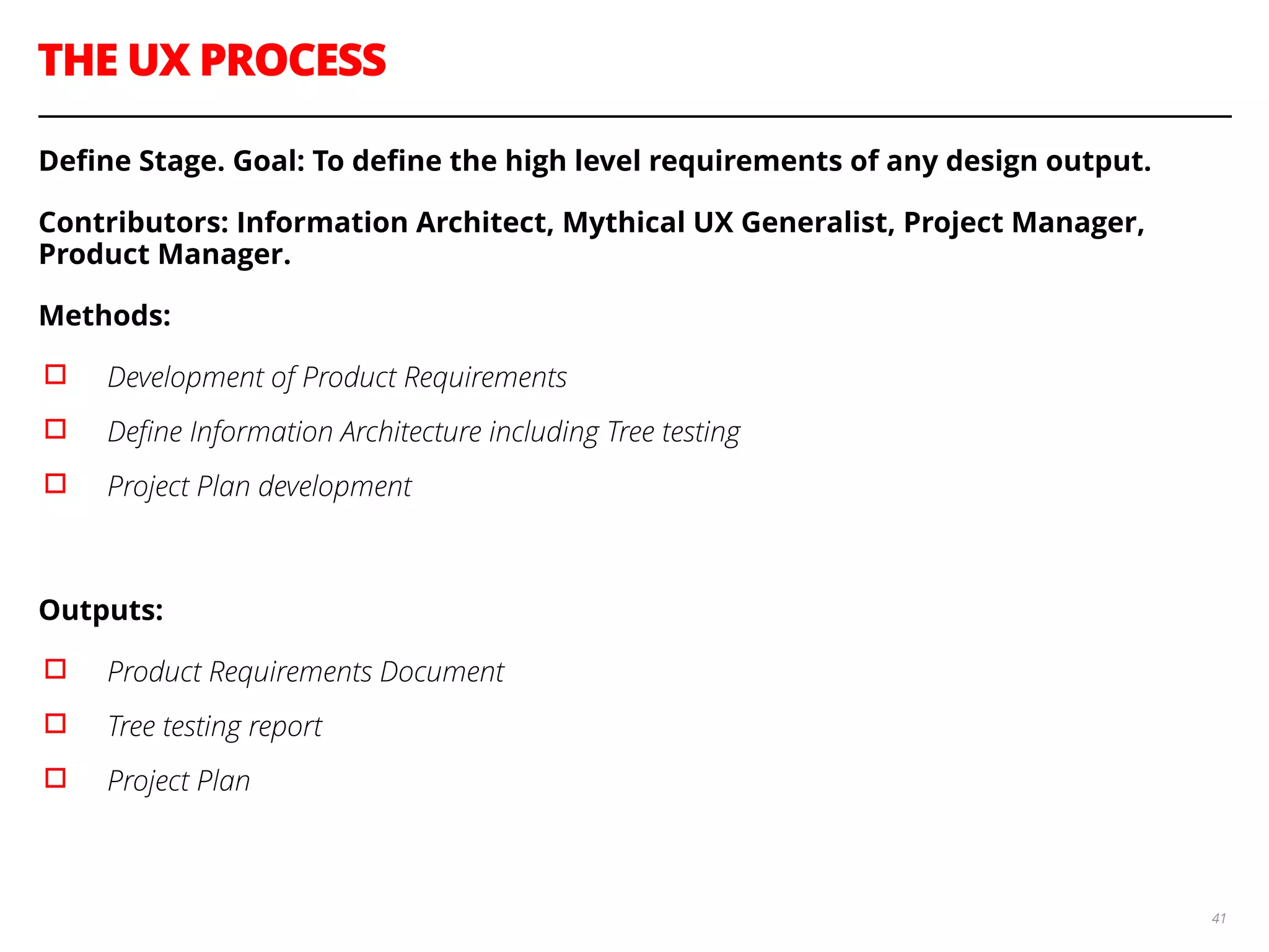 THE UX PROCESS
41
Deﬁne Stage. Goal: To deﬁne the high level requirements of any design output.
Contributors: Information Architect, Mythical UX Generalist, Project Manager,
Product Manager.
Methods:
▫︎ Development of Product Requirements
▫︎ Deﬁne Information Architecture including Tree testing
▫︎ Project Plan development
!
Outputs:
▫︎ Product Requirements Document
▫︎ Tree testing report
▫︎ Project Plan
 