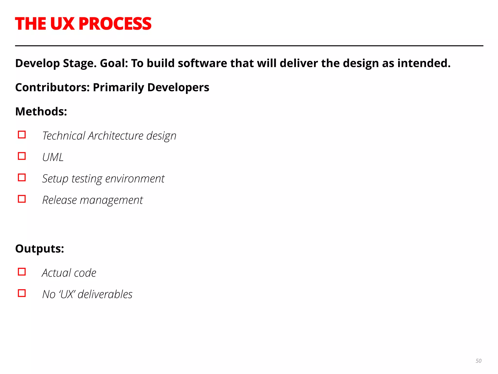 THE UX PROCESS
50
Develop Stage. Goal: To build software that will deliver the design as intended.
Contributors: Primarily Developers
Methods:
▫︎ Technical Architecture design
▫︎ UML
▫︎ Setup testing environment
▫︎ Release management
!
Outputs:
▫︎ Actual code
▫︎ No ‘UX’ deliverables
!
 