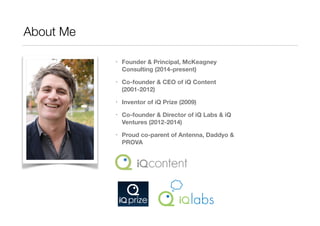 About Me: @morganmck 
• Founder & Principal, McKeagney Consulting 
(2014-present) 
• Co-founder & CEO of iQ Content (2001-2012) 
• Inventor of iQ Prize (2009) 
• Co-founder & Director of iQ Labs & iQ Ventures 
(2012-2014) 
• Proud co-parent of Antenna, Daddyo & PROVA 
 