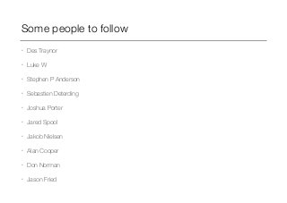 Some people to follow 
• Des Traynor 
• Luke W 
• Stephen P Anderson 
• Sebastien Deterding 
• Joshua Porter 
• Jared Spool 
• Jakob Nielsen 
• Alan Cooper 
• Don Norman 
• Jason Fried 
 
