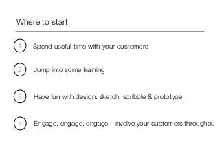 Where to start 
1 Spend useful time with your customers 
2 Jump into some training 
3 Have fun with design: sketch, scribble & prototype 
4 Engage, engage, engage - involve your customers throughout 
 