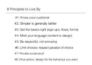 8 Principles to Live By 
#1: Know your customer 
#2: Simpler is generally better 
#3: Get the basics right (sign-ups, flows, forms) 
#4: Mind your language (content is design) 
#5: Be respectful, not annoying 
#6: Limit choices: respect paradox of choice 
#7: Provide social proof 
#8: Drive action, design for the behaviour you want 
 