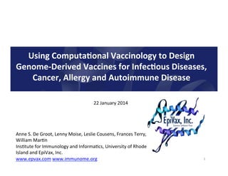 Using	
  Computa.onal	
  Vaccinology	
  to	
  Design	
  
Genome-­‐Derived	
  Vaccines	
  for	
  Infec.ous	
  Diseases,	
  
Cancer,	
  Allergy	
  and	
  Autoimmune	
  Disease	
  
22	
  January	
  2014	
  

Anne	
  S.	
  De	
  Groot,	
  Lenny	
  Moise,	
  Leslie	
  Cousens,	
  Frances	
  Terry,	
  
William	
  Mar<n	
  
Ins<tute	
  for	
  Immunology	
  and	
  Informa<cs,	
  University	
  of	
  Rhode	
  
Island	
  and	
  EpiVax,	
  Inc.	
  	
  
www.epvax.com	
  www.immunome.org	
  
	
  
	
  

1	
  

 