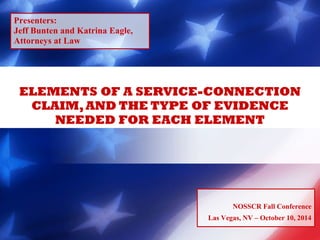 Presenters: 
Jeff Bunten and Katrina Eagle, 
Attorneys at Law 
ELEMENTS OF A SERVICE-CONNECTION 
CLAIM, AND THE TYPE OF EVIDENCE 
NEEDED FOR EACH ELEMENT 
NOSSCR Fall Conference 
Las Vegas, NV – October 10, 2014 
 