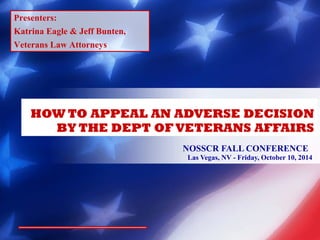 HOW TO APPEAL AN ADVERSE DECISION 
BY THE DEPT OF VETERANS AFFAIRS 
NOSSCR FALL CONFERENCE 
Las Vegas, NV - Friday, October 10, 2014 
Presenters: 
Katrina Eagle & Jeff Bunten, 
Veterans Law Attorneys 
 