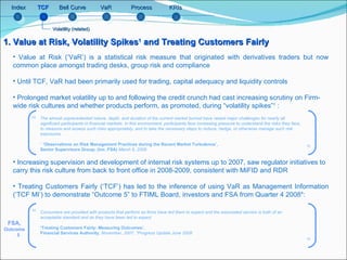 Bell Curve Index TCF VaR Process KRIs 1. Value at Risk, Volatility Spikes 1  and Treating Customers Fairly Value at Risk (‘VaR’) is a statistical risk measure that originated with derivatives traders but now common place amongst trading desks, group risk and compliance Until TCF, VaR had been primarily used for trading, capital adequacy and liquidity controls Prolonged market volatility up to and following the credit crunch had cast increasing scrutiny on Firm-wide risk cultures and whether products perform, as promoted, during “volatility spikes” 1  :   Increasing supervision and development of internal risk systems up to 2007, saw regulator initiatives to carry this risk culture from back to front office in 2008-2009, consistent with MiFID and RDR Treating Customers Fairly (‘TCF’) has led to the inference of using VaR as Management Information (‘TCF MI’) to demonstrate “Outcome 5” to FTIML Board, investors and FSA from Quarter 4 2008*:  FSA,  Outcome  5 The almost unprecedented nature, depth, and duration of the current market turmoil have raised major challenges for nearly all significant participants in financial markets. In this environment, participants face increasing pressure to understand the risks they face, to measure and assess such risks appropriately, and to take the necessary steps to reduce, hedge, or otherwise manage such risk exposures. 1   ‘Observations on Risk Management Practices during the Recent Market Turbulence’,  Senior Supervisors Group; (inc. FSA)  March 6, 2008 Consumers are provided with products that perform as firms have led them to expect and the associated service is both of an acceptable standard and as they have been led to expect  ‘ Treating Customers Fairly: Measuring Outcomes’,  Financial Services Authority,  November, 2007, *Progress Update June 2008 Volatility (related) “ ” ” “ 
