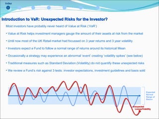 Index Introduction to VaR: Unexpected Risks for the Investor? Most investors have probably never heard of Value at Risk (‘VaR’) Value at Risk helps investment managers gauge the amount of their assets at risk from the market Until now most of the UK Retail market had focussed on 3 year returns and 3 year volatility Investors expect a Fund to follow a normal range of returns around its historical Mean Occasionally a strategy may experience an abnormal ‘event’ creating ‘volatility spikes’ (see below) Traditional measures such as Standard Deviation (Volatility) do not quantify these unexpected risks We review a Fund’s  risk  against 3 tests: investor expectations, investment guidelines and basis sold Unexpected  Losses/Volatility Expected Normal Range of Return  
