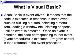 Developed by :Abhijeet
What is Visual Basic?
 Visual Basic is event-driven. It means that the
code is executed in response to some event
such as clicking a button, selecting a menu
item, loading a window etc. Nothing happens
until an event is detected. Once an event is
detected, the code corresponding to that event
(event procedure) is executed. Program control
is then returned to the event processor.
 