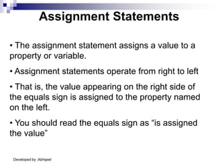 Developed by :Abhijeet
Assignment Statements
• The assignment statement assigns a value to a
property or variable.
• Assignment statements operate from right to left
• That is, the value appearing on the right side of
the equals sign is assigned to the property named
on the left.
• You should read the equals sign as “is assigned
the value”
 