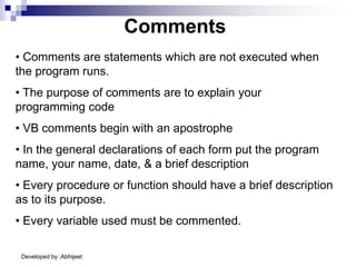 Developed by :Abhijeet
Comments
• Comments are statements which are not executed when
the program runs.
• The purpose of comments are to explain your
programming code
• VB comments begin with an apostrophe
• In the general declarations of each form put the program
name, your name, date, & a brief description
• Every procedure or function should have a brief description
as to its purpose.
• Every variable used must be commented.
 