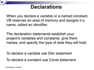 Developed by :Abhijeet
When you declare a variable or a named constant,
VB reserves an area of memory and assigns it a
name, called an identifier.
Declarations
The declaration statements establish your
project’s variables and constants, give them
names, and specify the type of data they will hold.
To declare a variable use Dim statement
To declare a constant use Const statement
 