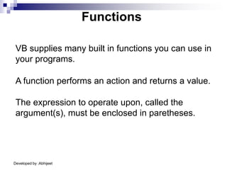 Developed by :Abhijeet
Functions
A function performs an action and returns a value.
VB supplies many built in functions you can use in
your programs.
The expression to operate upon, called the
argument(s), must be enclosed in paretheses.
 