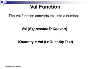 Developed by :Abhijeet
Val Function
The Val function converts text into a number.
iQuantity = Val (txtQuantity.Text)
Val (ExpressionToConvert)
 