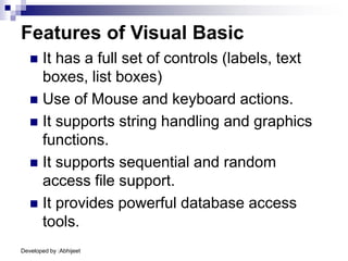 Developed by :Abhijeet
Features of Visual Basic
 It has a full set of controls (labels, text
boxes, list boxes)
 Use of Mouse and keyboard actions.
 It supports string handling and graphics
functions.
 It supports sequential and random
access file support.
 It provides powerful database access
tools.
 