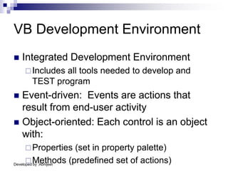 Developed by :Abhijeet
VB Development Environment
 Integrated Development Environment
Includes all tools needed to develop and
TEST program
 Event-driven: Events are actions that
result from end-user activity
 Object-oriented: Each control is an object
with:
Properties (set in property palette)
Methods (predefined set of actions)
 