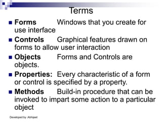 Developed by :Abhijeet
Terms
 Forms Windows that you create for
use interface
 Controls Graphical features drawn on
forms to allow user interaction
 Objects Forms and Controls are
objects.
 Properties: Every characteristic of a form
or control is specified by a property.
 Methods Build-in procedure that can be
invoked to impart some action to a particular
object
 