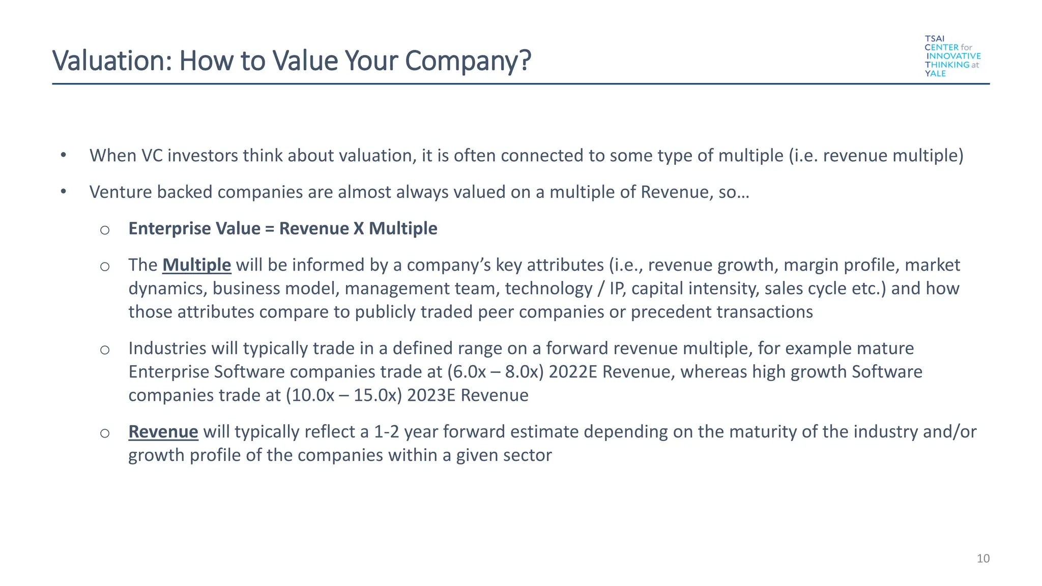 Valuation: How to Value Your Company?
• When VC investors think about valuation, it is often connected to some type of multiple (i.e. revenue multiple)
• Venture backed companies are almost always valued on a multiple of Revenue, so…
o Enterprise Value = Revenue X Multiple
o The Multiple will be informed by a company’s key attributes (i.e., revenue growth, margin profile, market
dynamics, business model, management team, technology / IP, capital intensity, sales cycle etc.) and how
those attributes compare to publicly traded peer companies or precedent transactions
o Industries will typically trade in a defined range on a forward revenue multiple, for example mature
Enterprise Software companies trade at (6.0x – 8.0x) 2022E Revenue, whereas high growth Software
companies trade at (10.0x – 15.0x) 2023E Revenue
o Revenue will typically reflect a 1-2 year forward estimate depending on the maturity of the industry and/or
growth profile of the companies within a given sector
10
 
