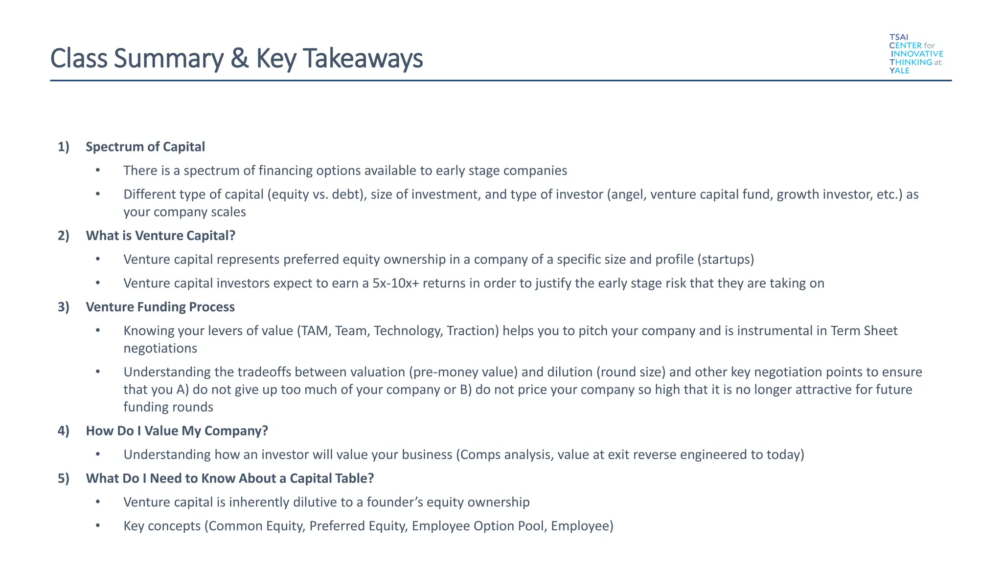 Class Summary & Key Takeaways
1) Spectrum of Capital
• There is a spectrum of financing options available to early stage companies
• Different type of capital (equity vs. debt), size of investment, and type of investor (angel, venture capital fund, growth investor, etc.) as
your company scales
2) What is Venture Capital?
• Venture capital represents preferred equity ownership in a company of a specific size and profile (startups)
• Venture capital investors expect to earn a 5x-10x+ returns in order to justify the early stage risk that they are taking on
3) Venture Funding Process
• Knowing your levers of value (TAM, Team, Technology, Traction) helps you to pitch your company and is instrumental in Term Sheet
negotiations
• Understanding the tradeoffs between valuation (pre-money value) and dilution (round size) and other key negotiation points to ensure
that you A) do not give up too much of your company or B) do not price your company so high that it is no longer attractive for future
funding rounds
4) How Do I Value My Company?
• Understanding how an investor will value your business (Comps analysis, value at exit reverse engineered to today)
5) What Do I Need to Know About a Capital Table?
• Venture capital is inherently dilutive to a founder’s equity ownership
• Key concepts (Common Equity, Preferred Equity, Employee Option Pool, Employee)
 