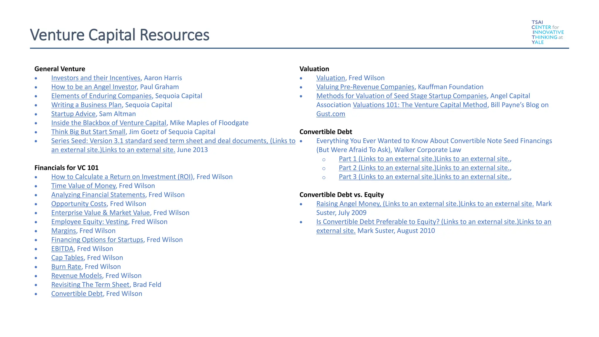 Venture Capital Resources
General Venture
• Investors and their Incentives, Aaron Harris
• How to be an Angel Investor, Paul Graham
• Elements of Enduring Companies, Sequoia Capital
• Writing a Business Plan, Sequoia Capital
• Startup Advice, Sam Altman
• Inside the Blackbox of Venture Capital, Mike Maples of Floodgate
• Think Big But Start Small, Jim Goetz of Sequoia Capital
• Series Seed: Version 3.1 standard seed term sheet and deal documents, (Links to
an external site.)Links to an external site. June 2013
Financials for VC 101or VC 101:
• How to Calculate a Return on Investment (ROI), Fred Wilson
• Time Value of Money, Fred Wilson
• Analyzing Financial Statements, Fred Wilson
• Opportunity Costs, Fred Wilson
• Enterprise Value & Market Value, Fred Wilson
• Employee Equity: Vesting, Fred Wilson
• Margins, Fred Wilson
• Financing Options for Startups, Fred Wilson
• EBITDA, Fred Wilson
• Cap Tables, Fred Wilson
• Burn Rate, Fred Wilson
• Revenue Models, Fred Wilson
• Revisiting The Term Sheet, Brad Feld
• Convertible Debt, Fred Wilson
Valuation
• Valuation, Fred Wilson
• Valuing Pre-Revenue Companies, Kauffman Foundation
• Methods for Valuation of Seed Stage Startup Companies, Angel Capital
Association Valuations 101: The Venture Capital Method, Bill Payne’s Blog on
Gust.com
Convertible Debt
• Everything You Ever Wanted to Know About Convertible Note Seed Financings
(But Were Afraid To Ask), Walker Corporate Law
o Part 1 (Links to an external site.)Links to an external site.,
o Part 2 (Links to an external site.)Links to an external site.,
o Part 3 (Links to an external site.)Links to an external site.,
Convertible Debt vs. Equity
• Raising Angel Money, (Links to an external site.)Links to an external site. Mark
Suster, July 2009
• Is Convertible Debt Preferable to Equity? (Links to an external site.)Links to an
external site. Mark Suster, August 2010
 