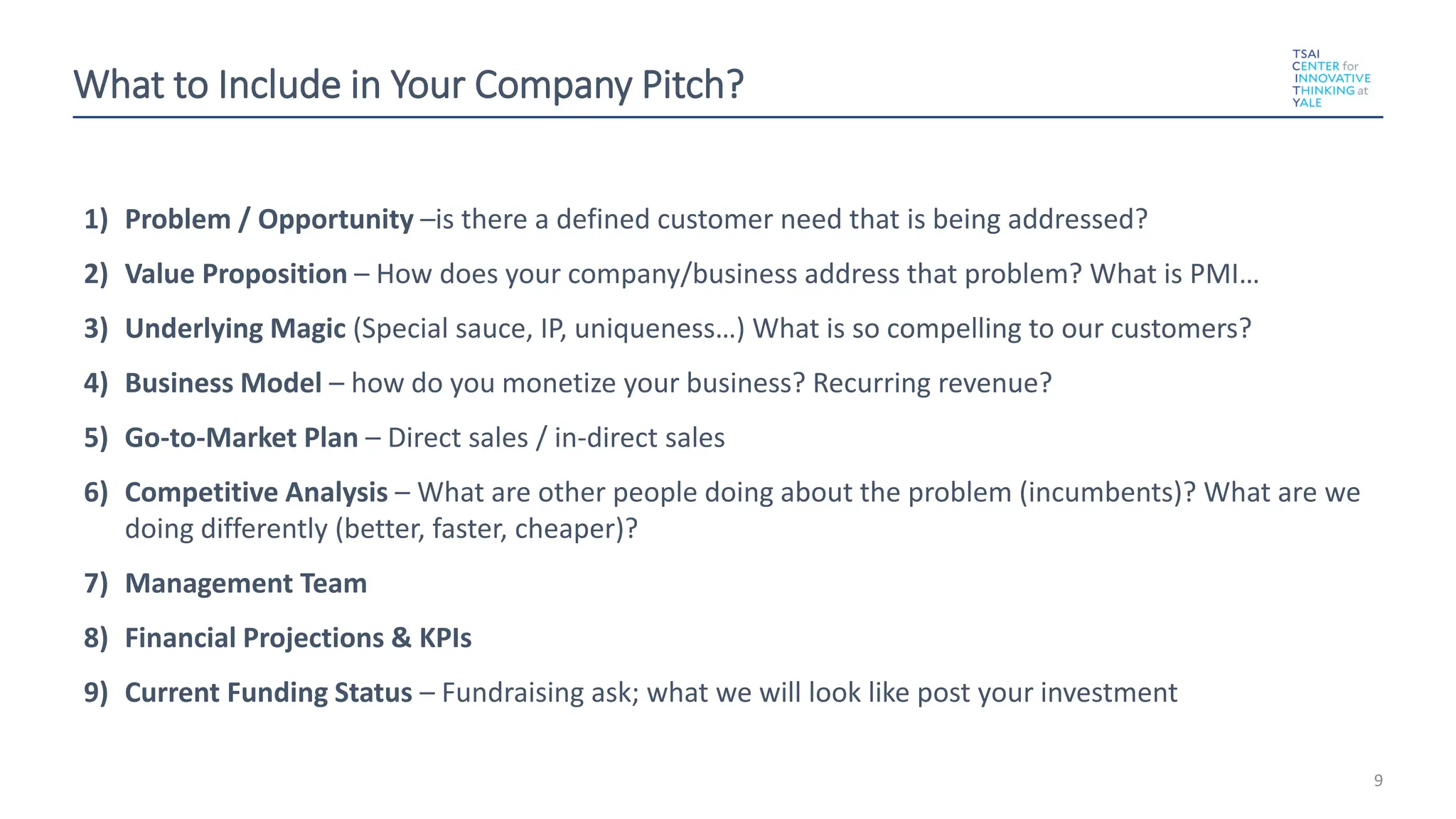 What to Include in Your Company Pitch?
1) Problem / Opportunity –is there a defined customer need that is being addressed?
2) Value Proposition – How does your company/business address that problem? What is PMI…
3) Underlying Magic (Special sauce, IP, uniqueness…) What is so compelling to our customers?
4) Business Model – how do you monetize your business? Recurring revenue?
5) Go-to-Market Plan – Direct sales / in-direct sales
6) Competitive Analysis – What are other people doing about the problem (incumbents)? What are we
doing differently (better, faster, cheaper)?
7) Management Team
8) Financial Projections & KPIs
9) Current Funding Status – Fundraising ask; what we will look like post your investment
9
 