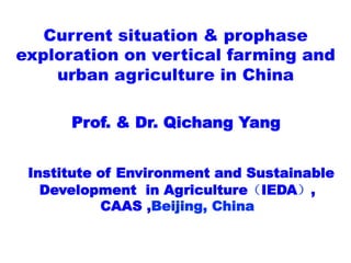 Current situation & prophase
exploration on vertical farming and
urban agriculture in China
	
  	
  	
  	
  
	
  	
  	
  Prof. & Dr. Qichang Yang
Institute of Environment and Sustainable
Development in Agriculture（IEDA）,
CAAS ,Beijing, China
 