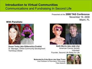 Introduction to Virtual Communities  Communications and Fundraising In Second Life Moderated by Erika Bjune (aka Sage Truss) Vice President of Information Technology Tides Network With Panelists: Susan Tenby (aka Glitteractica Cookie) Sr. Manager, Online Community Development TechSoup Global Keith Morris (aka Jade Lily) American Cancer Society Volunteer Founder, Second Life Relay for Life Presented at the  2008 TAG Conference November 19, 2008 Miami, FL 