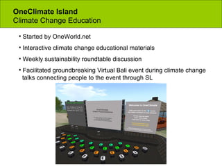 OneClimate Island  Climate Change Education Started by OneWorld.net Interactive climate change educational materials Weekly sustainability roundtable discussion Facilitated groundbreaking Virtual Bali event during climate change    talks connecting people to the event through SL 